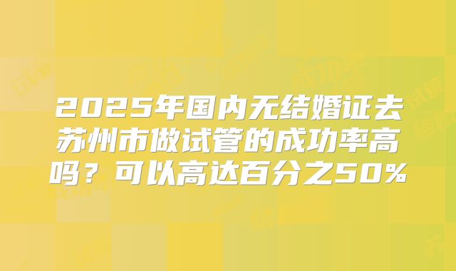 2025年国内无结婚证去苏州市做试管的成功率高吗？可以高达百分之50%