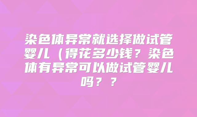 染色体异常就选择做试管婴儿（得花多少钱？染色体有异常可以做试管婴儿吗？？