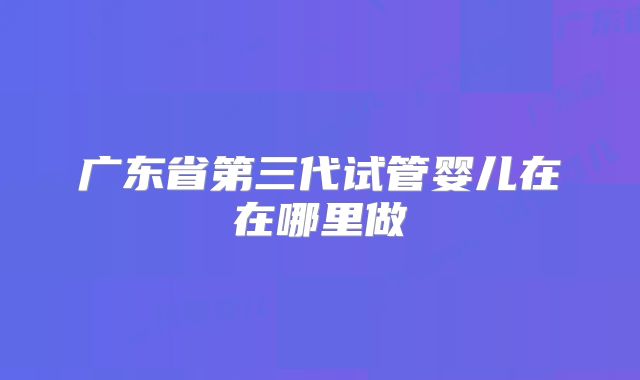 广东省第三代试管婴儿在在哪里做