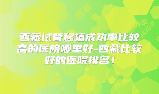 西藏试管移植成功率比较高的医院哪里好-西藏比较好的医院排名!