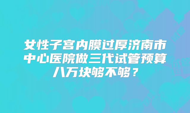 女性子宫内膜过厚济南市中心医院做三代试管预算八万块够不够？