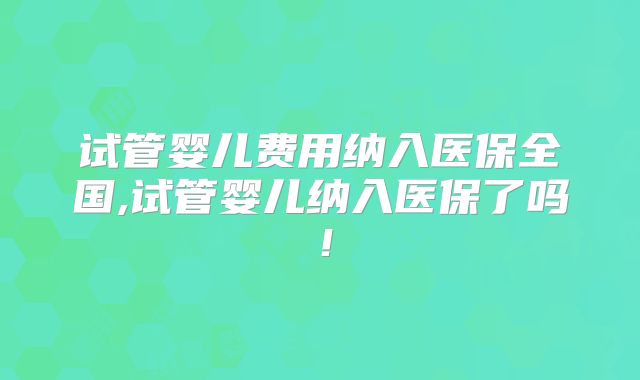 试管婴儿费用纳入医保全国,试管婴儿纳入医保了吗!