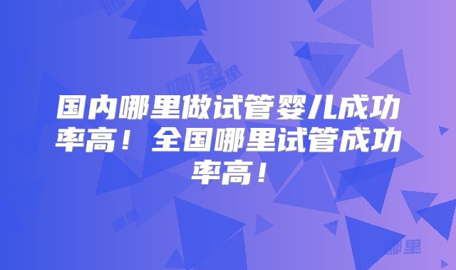 国内哪里做试管婴儿成功率高!全国哪里试管成功率高!