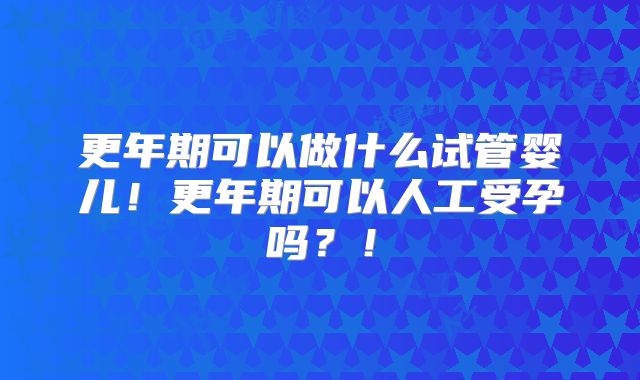更年期可以做什么试管婴儿！更年期可以人工受孕吗？！