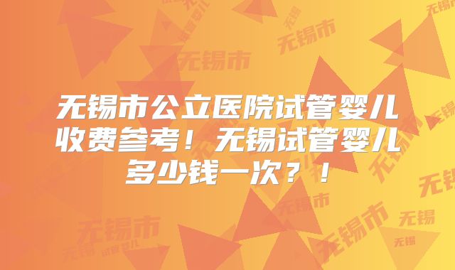 无锡市公立医院试管婴儿收费参考!无锡试管婴儿多少钱一次?!