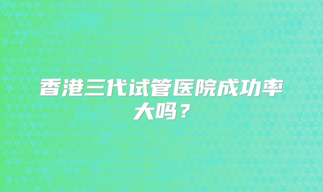 香港三代试管医院成功率大吗?