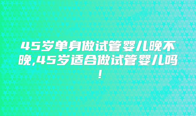 45岁单身做试管婴儿晚不晚,45岁适合做试管婴儿吗！