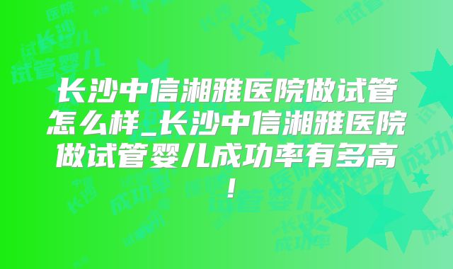 长沙中信湘雅医院做试管怎么样_长沙中信湘雅医院做试管婴儿成功率有多高！