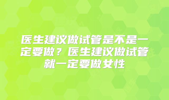 医生建议做试管是不是一定要做？医生建议做试管就一定要做女性