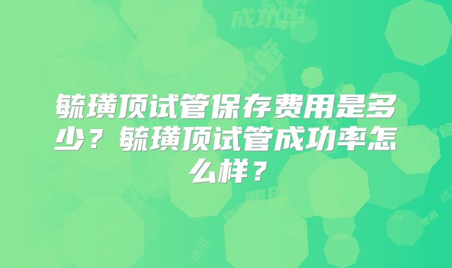 毓璜顶试管保存费用是多少?毓璜顶试管成功率怎么样?