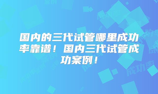 国内的三代试管哪里成功率靠谱！国内三代试管成功案例！