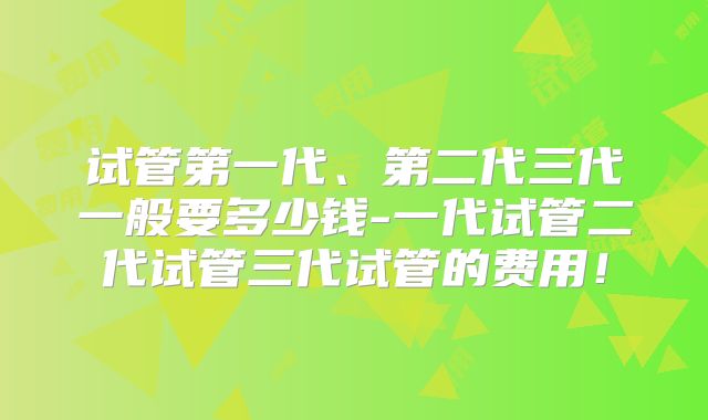 试管第一代、第二代三代一般要多少钱-一代试管二代试管三代试管的费用!