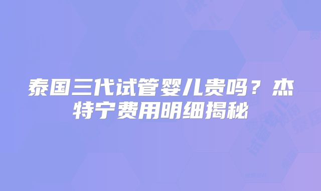 泰国三代试管婴儿贵吗?杰特宁费用明细揭秘