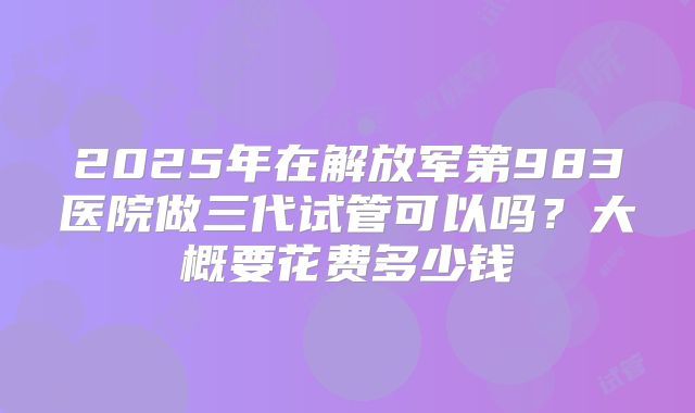 2025年在解放军第983医院做三代试管可以吗？大概要花费多少钱