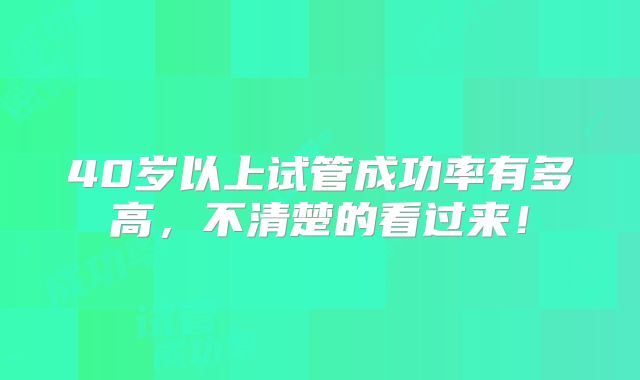 40岁以上试管成功率有多高,不清楚的看过来!