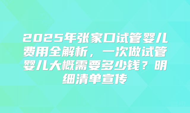 2025年张家口试管婴儿费用全解析，一次做试管婴儿大概需要多少钱？明细清单宣传
