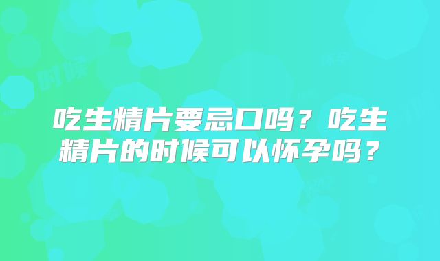 吃生精片要忌口吗？吃生精片的时候可以怀孕吗？