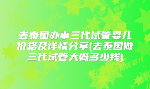 去泰国办事三代试管婴儿价格及详情分享(去泰国做三代试管大概多少钱)