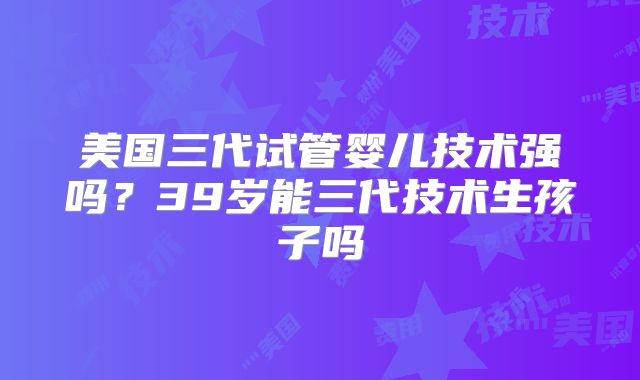 美国三代试管婴儿技术强吗?39岁能三代技术生孩子吗