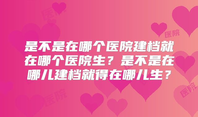是不是在哪个医院建档就在哪个医院生?是不是在哪儿建档就得在哪儿生?