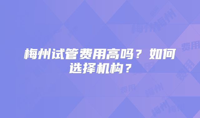 梅州试管费用高吗？如何选择机构？