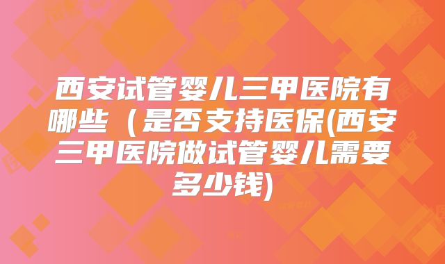 西安试管婴儿三甲医院有哪些(是否支持医保(西安三甲医院做试管婴儿需要多少钱)