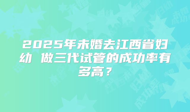 2025年未婚去江西省妇幼 做三代试管的成功率有多高?