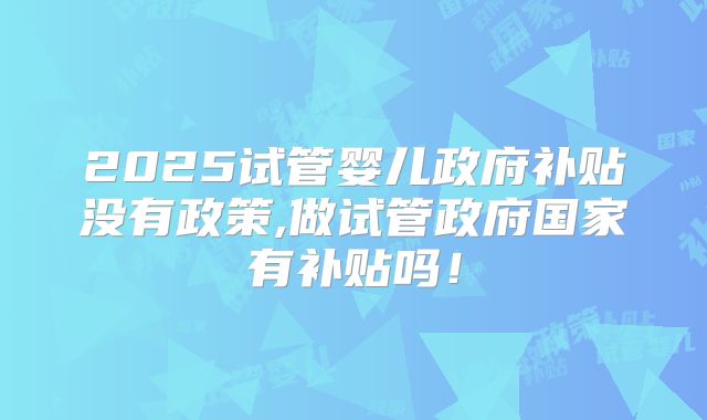 2025试管婴儿政府补贴没有政策,做试管政府国家有补贴吗!