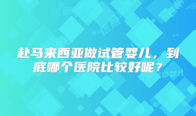 赴马来西亚做试管婴儿，到底哪个医院比较好呢？