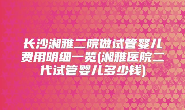 长沙湘雅二院做试管婴儿费用明细一览(湘雅医院二代试管婴儿多少钱)