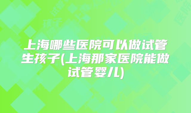 上海哪些医院可以做试管生孩子(上海那家医院能做试管婴儿)