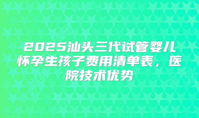 2025汕头三代试管婴儿怀孕生孩子费用清单表，医院技术优势
