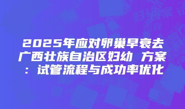 2025年应对卵巢早衰去广西壮族自治区妇幼 方案：试管流程与成功率优化