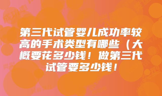 第三代试管婴儿成功率较高的手术类型有哪些(大概要花多少钱!做第三代试管要多少钱!