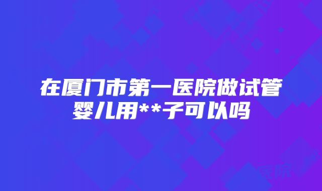 在厦门市第一医院做试管婴儿用**子可以吗