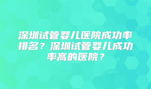 深圳试管婴儿医院成功率排名?深圳试管婴儿成功率高的医院?