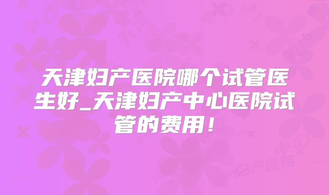天津妇产医院哪个试管医生好_天津妇产中心医院试管的费用！