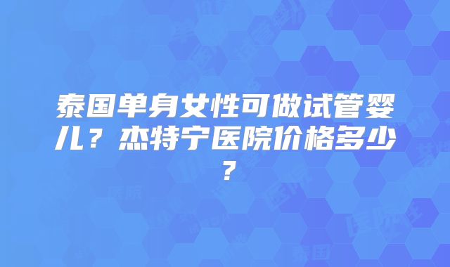 泰国单身女性可做试管婴儿？杰特宁医院价格多少？