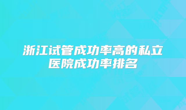 浙江试管成功率高的私立医院成功率排名