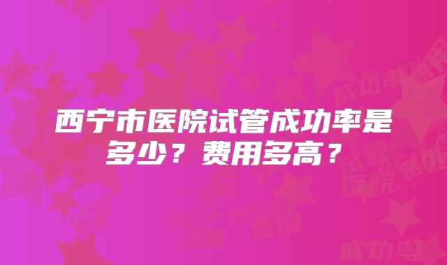 西宁市医院试管成功率是多少？费用多高？