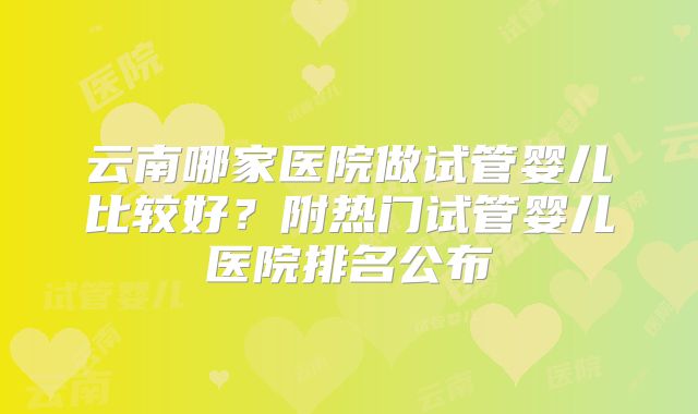 云南哪家医院做试管婴儿比较好？附热门试管婴儿医院排名公布