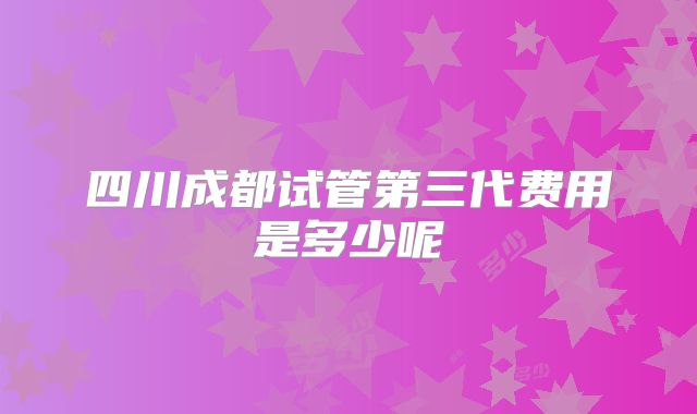 四川成都试管第三代费用是多少呢
