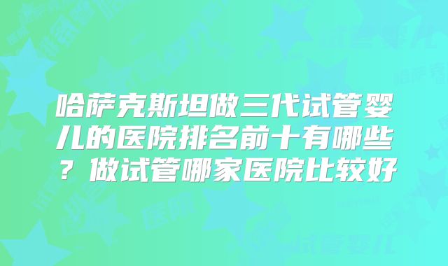 哈萨克斯坦做三代试管婴儿的医院排名前十有哪些?做试管哪家医院比较好