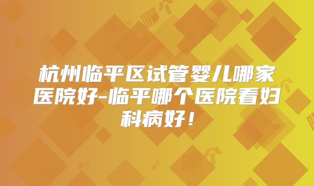 杭州临平区试管婴儿哪家医院好-临平哪个医院看妇科病好！