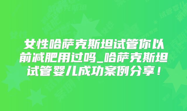 女性哈萨克斯坦试管你以前减肥用过吗_哈萨克斯坦试管婴儿成功案例分享!