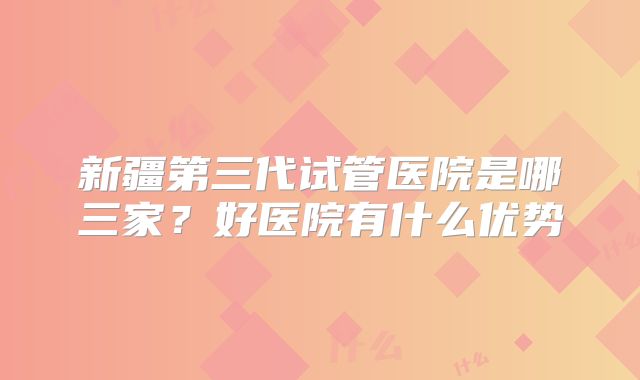 新疆第三代试管医院是哪三家？好医院有什么优势