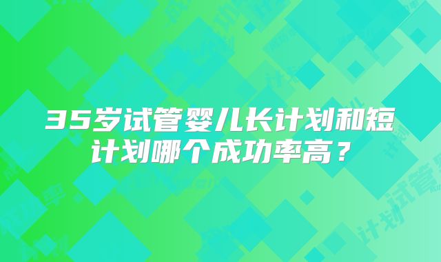 35岁试管婴儿长计划和短计划哪个成功率高?