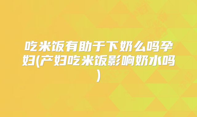 吃米饭有助于下奶么吗孕妇(产妇吃米饭影响奶水吗)