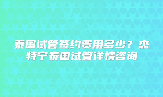 泰国试管签约费用多少？杰特宁泰国试管详情咨询