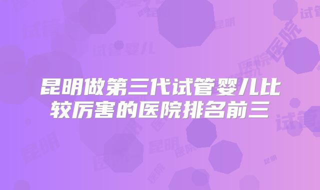 昆明做第三代试管婴儿比较厉害的医院排名前三